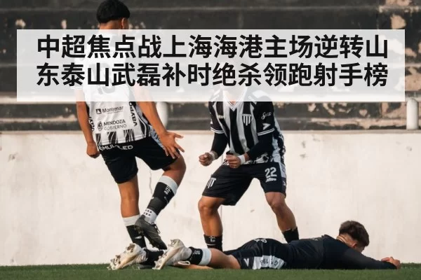 中超焦点战上海海港主场逆转山东泰山武磊补时绝杀领跑射手榜