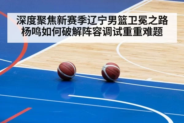 深度聚焦新赛季辽宁男篮卫冕之路杨鸣如何破解阵容调试重重难题