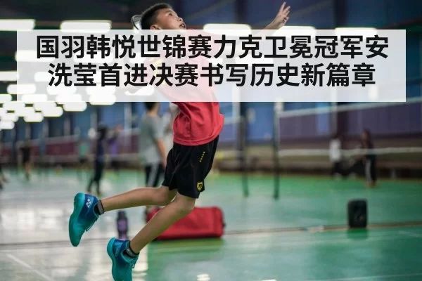 国羽韩悦世锦赛力克卫冕冠军安洗莹首进决赛书写历史新篇章